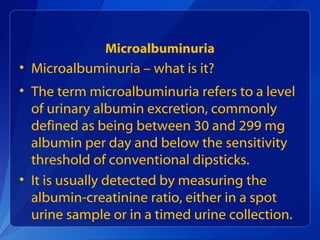 Microalbuminuria
• Microalbuminuria – what is it?
• The term microalbuminuria refers to a level
of urinary albumin excretion, commonly
defined as being between 30 and 299 mg
albumin per day and below the sensitivity
threshold of conventional dipsticks.
• It is usually detected by measuring the
albumin-creatinine ratio, either in a spot
urine sample or in a timed urine collection.
 