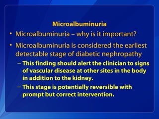 Microalbuminuria
• Microalbuminuria – why is it important?
• Microalbuminuria is considered the earliest
detectable stage of diabetic nephropathy
– This finding should alert the clinician to signs
of vascular disease at other sites in the body
in addition to the kidney.
– This stage is potentially reversible with
prompt but correct intervention.
 