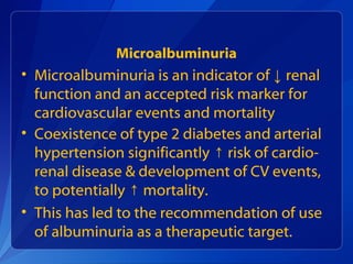 Microalbuminuria
• Microalbuminuria is an indicator of ↓ renal
function and an accepted risk marker for
cardiovascular events and mortality
• Coexistence of type 2 diabetes and arterial
hypertension significantly risk of cardio-↑
renal disease & development of CV events,
to potentially mortality.↑
• This has led to the recommendation of use
of albuminuria as a therapeutic target.
 