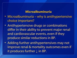 Microalbuminuria
• Microalbuminuria – why is antihypertensive
choice important?
• Antihypertensive drugs or combinations
differ in their ability to prevent major renal
and cardiovascular events, even if they
produce similar reductions in BP.
• Adding further antihypertensives may not
improve renal & mortality outcomes even if
it produces further ↓ in BP.
 