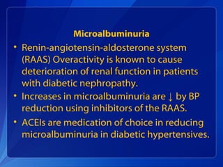 Microalbuminuria
• Renin-angiotensin-aldosterone system
(RAAS) Overactivity is known to cause
deterioration of renal function in patients
with diabetic nephropathy.
• Increases in microalbuminuria are ↓ by BP
reduction using inhibitors of the RAAS.
• ACEIs are medication of choice in reducing
microalbuminuria in diabetic hypertensives.
 
