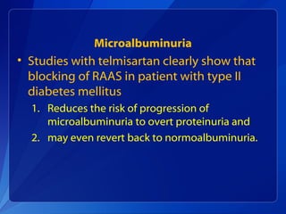 Microalbuminuria
• Studies with telmisartan clearly show that
blocking of RAAS in patient with type II
diabetes mellitus
1. Reduces the risk of progression of
microalbuminuria to overt proteinuria and
2. may even revert back to normoalbuminuria.
 