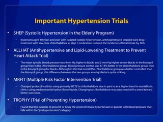 Important Hypertension Trials
• SHEP (Systolic Hypertension in the Elderly Program)
– In persons aged 60 years and over with isolated systolic hypertension, antihypertensive stepped-care drug
treatment with low-dose chlorthalidone as step 1 medication reduced the incidence of total stroke by 36%
• ALLHAT (Antihypertensive and Lipid-Lowering Treatment to Prevent
Heart Attack Trial)
– The mean systolic blood pressure was 4mm Hg higher in blacks and 2 mm Hg higher in non-blacks in the lisinopril
group than in the chlorthalidone group. Blood pressure control was 8-13% better in the chlorthalidone group than
in the lisinopril group for blacks. Although in the trial overall the chlorthalidone group was better controlled than
the lisinopril group, this difference between the two groups among blacks is quite striking.
• MRFIT (Multiple Risk Factor Intervention Trial)
– Changed protocol in clinics using primarily HCTZ to chlorthalidone due in part to an a higher trend in mortality in
clinics using predominantly hydrochlorothiazide. Changing to chlorthalidone was associated with a trend toward
better outcomes.
• TROPHY (Trial of Preventing Hypertension)
– Found that it is possible to prevent or delay the onset of clinical hypertension in people with blood pressure that
falls within the "prehypertension" category
 