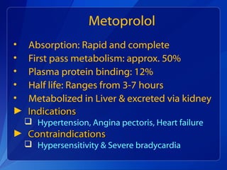 Metoprolol
• Absorption: Rapid and complete
• First pass metabolism: approx. 50%
• Plasma protein binding: 12%
• Half life: Ranges from 3-7 hours
• Metabolized in Liver & excreted via kidney
► IndicationsIndications
 Hypertension, Angina pectoris, Heart failure
► ContraindicationsContraindications
 Hypersensitivity & Severe bradycardia
 