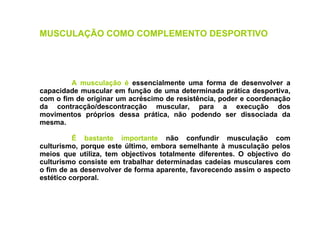 A musculação é  essencialmente uma forma de desenvolver a capacidade muscular em função de uma determinada prática desportiva, com o fim de originar um acréscimo de resistência, poder e coordenação da contracção/descontracção muscular, para a execução dos movimentos próprios dessa prática, não podendo ser dissociada da mesma. É bastante importante  não confundir musculação com culturismo, porque este último, embora semelhante à musculação pelos meios que utiliza, tem objectivos totalmente diferentes. O objectivo do culturismo consiste em trabalhar determinadas cadeias musculares com o fim de as desenvolver de forma aparente, favorecendo assim o aspecto estético corporal. MUSCULAÇÃO COMO COMPLEMENTO DESPORTIVO   