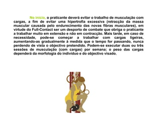 No início,  o praticante deverá evitar o trabalho de musculação com cargas, a fim de evitar uma hipertrofia excessiva (retracção da massa muscular causada pelo endurecimento das novas fibras musculares), em virtude do Full-Contact ser um desporto de combate que obriga o praticante a trabalhar muito em extensão e não em contracção. Mais tarde, em caso de necessidade, pode-se começar a trabalhar com cargas ligeiras, aumentando-as gradualmente à medida que o tempo for passando, nunca perdendo de vista o objectivo pretendido. Podem-se executar duas ou três sessões de musculação (com cargas) por semana; o peso das cargas dependerá da morfologia do indivíduo e do objectivo visado.   