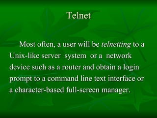 Telnet Most often, a user will be  telnetting  to a  Unix-like server  system  or a  network device such as a router and obtain a login  prompt to a command line text interface or  a character-based full-screen manager. 