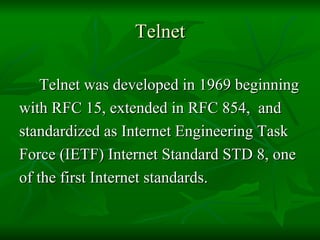 Telnet Telnet was developed in 1969 beginning  with RFC 15, extended in RFC 854,  and  standardized as Internet Engineering Task  Force (IETF) Internet Standard STD 8, one  of the first Internet standards.  