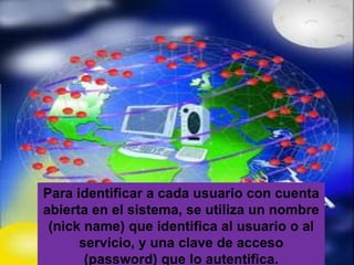 Para identificar a cada usuario con cuenta
abierta en el sistema, se utiliza un nombre
 (nick name) que identifica al usuario o al
      servicio, y una clave de acceso
       (password) que lo autentifica.
 