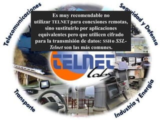 Es muy recomendable no
utilizar TELNET para conexiones remotas,
      sino sustituirlo por aplicaciones
  equivalentes pero que utilicen cifrado
para la transmisión de datos: SSH o SSL-
        Telnet son las más comunes.
 