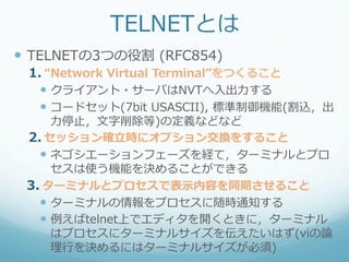 TELNETとは
—  TELNETの3つの役割  (RFC854)
 1.  “Network  Virtual  Terminal”をつくること
   —  クライアント・サーバはNVTへ⼊入出⼒力力する
   —  コードセット(7bit  USASCII),  標準制御機能(割込，出
       ⼒力力停⽌止，⽂文字削除等)の定義などなど
 2.  セッション確⽴立立時にオプション交換をすること
   —  ネゴシエーションフェーズを経て，ターミナルとプロ
       セスは使う機能を決めることができる
 3.  ターミナルとプロセスで表⽰示内容を同期させること
   —  ターミナルの情報をプロセスに随時通知する
   —  例例えばtelnet上でエディタを開くときに，ターミナル
       はプロセスにターミナルサイズを伝えたいはず(viの論論
       理理⾏行行を決めるにはターミナルサイズが必須)
 