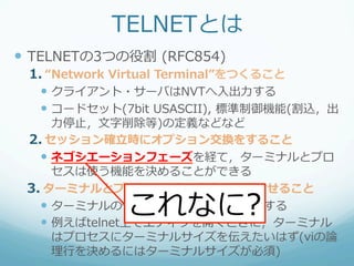 TELNETとは
—  TELNETの3つの役割  (RFC854)
 1.  “Network  Virtual  Terminal”をつくること
   —  クライアント・サーバはNVTへ⼊入出⼒力力する
   —  コードセット(7bit  USASCII),  標準制御機能(割込，出
       ⼒力力停⽌止，⽂文字削除等)の定義などなど
 2.  セッション確⽴立立時にオプション交換をすること
   —  ネゴシエーションフェーズを経て，ターミナルとプロ
       セスは使う機能を決めることができる
 3.  ターミナルとプロセスで表⽰示内容を同期させること
              これなに?
   —  ターミナルの情報をプロセスに随時通知する
   —  例例えばtelnet上でエディタを開くときに，ターミナル
       はプロセスにターミナルサイズを伝えたいはず(viの論論
       理理⾏行行を決めるにはターミナルサイズが必須)
 
