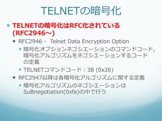 TELNETの暗号化
—  TELNETの暗号化はRFC化されている  
 (RFC2946〜～)
 —  RFC2946  -‐‑‒    Telnet  Data  Encryption  Option
     —  暗号化オプションネゴシエーションのコマンドコード，
         暗号化アルゴリズムをネゴシエーションするコード
         の定義
     —  TELNETコマンドコード：38  (0x26)
 —  RFC2947以降降は各暗号化アルゴリズムに関する定義
     —  暗号化アルゴリズムのネゴシエーションは
         SuBnegotiation(0xfa)の中で⾏行行う
 