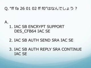 Q.  “ﬀ  fa  26  01  02  ﬀ  f0”はなんでしょう  ?


A.      
   1.  IAC  SB  ENCRYPT  SUPPORT
           DES_̲CFB64  IAC  SE

  2.  IAC  SB  AUTH  SEND  SRA  IAC  SE

  3.  IAC  SB  AUTH  REPLY  SRA  CONTINUE
          IAC  SE
 