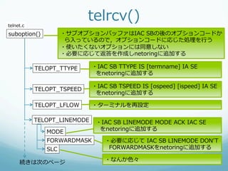 telnet.c
                            telrcv()
suboption()         ・サブオプションバッファはIAC  SBの後のオプションコードか
                     ら⼊入っているので，オプションコードに応じた処理理を⾏行行う
                    ・使いたくないオプションには同意しない
                    ・必要に応じて返答を作成しnetoringに追加する

           TELOPT_̲TTYPE      ・IAC  SB  TTYPE  IS  [termname]  IA  SE
                               をnetoringに追加する

                              ・IAC  SB  TSPEED  IS  [ospeed]  [ispeed]  IA  SE
           TELOPT_̲TSPEED
                               をnetoringに追加する

           TELOPT_̲LFLOW      ・ターミナルを再設定

           TELOPT_̲LINEMODE    ・IAC  SB  LINEMODE  MODE  ACK  IAC  SE
              MODE              をnetoringに追加する

              FORWARDMASK          ・必要に応じて  IAC  SB  LINEMODE  DONʼ’T  
              SLC                   FORWARDMASKをnetoringに追加する

     続きは次のページ                      ・なんか⾊色々
 