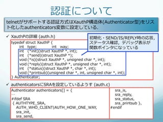 認証について
telnetがサポートする認証⽅方式はXauthP構造体(Authenticator型)をリス
ト化したauthenticators変数に設定している．
ü  XauthPの詳細  (auth.h)                             初期化・SEND/IS/REPLY時の応答，
  typedef  struct  XauthP  {                        ステータス確認，デバッグ表⽰示が
       int type;            int way;                関数ポインタになっている
       int (*init)(struct  XauthP  *,  int);
       int (*send)(struct  XauthP  *);
       void (*is)(struct  XauthP  *,  unsigned  char  *,  int);
       void (*reply)(struct  XauthP  *,  unsigned  char  *,  int);
       int (*status)(struct  XauthP  *,  char  *,  int);
       void (*printsub)(unsigned  char  *,  int,  unsigned  char  *,  int);
  }  Authenticator;

ü  authenticatorsにSRAを設定しているようす  (auth.c)
  Authenticator  authenticators[]  =  {                                  sra_̲is,
  …                                                                      sra_̲reply,
  #ifdef  SRA                                                            sra_̲status,
    {  AUTHTYPE_̲SRA,                                                    sra_̲printsub  },
          AUTH_̲WHO_̲CLIENT|AUTH_̲HOW_̲ONE_̲WAY,                 #endif
          sra_̲init,
          sra_̲send,
 