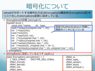 暗号化について
telnetがサポートする暗号化⽅方式はEncryptions構造体(Encryptions型)を
リスト化したencryptions変数に設定している．
ü  Encryptionsの詳細  (encrypt.h)
  typedef  struct  {
       const  char  *name;      int type;
       void (*output)(unsigned  char  *,  int);
                                                       認証のAuthenticatorsと同様に，
       int (*input)(int);                              関数ポインタになっている
       void (*init)(int);
       int (*start)(int,  int);
       int (*is)(unsigned  char  *,  int);
       int (*reply)(unsigned  char  *,  int);
       void (*session)(Session_̲Key  *,  int);
       int (*keyid)(int,  unsigned  char  *,  int  *);
       void (*printsub)(unsigned  char  *,  int,  unsigned  char  *,  int);
  }  Encryptions;
ü  encryptionsに設定しているようす  (auth.c)
  static  Encryptions  encryptions[]  =  {                 cfb64_̲is,
          {  "DES_̲CFB64", ENCTYPE_̲DES_̲CFB64,            cfb64_̲reply,
          cfb64_̲encrypt,                                  cfb64_̲session,
          cfb64_̲decrypt,                                  cfb64_̲keyid,
          cfb64_̲init,                                     cfb64_̲printsub  },
          cfb64_̲start,
 