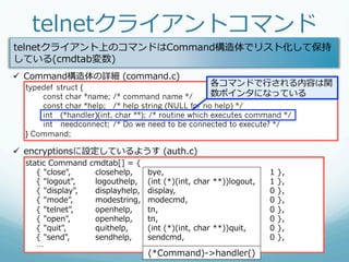 telnetクライアントコマンド
telnetクライアント上のコマンドはCommand構造体でリスト化して保持
している(cmdtab変数)
ü  Command構造体の詳細  (command.c)
  typedef struct {
                                                            各コマンドで⾏行行される内容は関
      const char *name; /* command name */           数ポインタになっている
      const char *help; /* help string (NULL for no help) */
      int (*handler)(int, char **); /* routine which executes command */
      int needconnect; /* Do we need to be connected to execute? */
  } Command;

ü  encryptionsに設定しているようす  (auth.c)
  static  Command  cmdtab[]  =  {
          {  "close",     closehelp,     bye,                                 1  },
          {  "logout",    logouthelp,    (int  (*)(int,  char  **))logout,    1  },
          {  "display",   displayhelp,   display,                             0  },
          {  "mode",      modestring,    modecmd,                             0  },
          {  "telnet",    openhelp,      tn,                                  0  },
          {  "open",      openhelp,      tn,                                  0  },
          {  "quit",      quithelp,      (int  (*)(int,  char  **))quit,      0  },
          {  "send",      sendhelp,      sendcmd,                             0  },
          …
                                         (*Command)-‐‑‒>handler()
 
