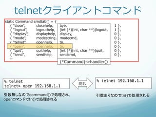 telnetクライアントコマンド
static  Command  cmdtab[]  =  {
        {  "close",     closehelp,     bye,                                 1  },
        {  "logout",    logouthelp,    (int  (*)(int,  char  **))logout,    1  },
        {  "display",   displayhelp,   display,                             0  },
        {  "mode",      modestring,    modecmd,                             0  },
        {  "telnet",    openhelp,      tn,                                  0  },
        {  "open",      openhelp,      tn,                                  0  },
        {  "quit",      quithelp,      (int  (*)(int,  char  **))quit,      0  },
        {  "send",      sendhelp,      sendcmd,                             0  },
        …
                                       (*Command)-‐‑‒>handler()




% telnet!                                                        % telnet 192.168.1.1!
                                                    同じ
telnet> open 192.168.1.1!

引数無しなのでcommand()にいって，                                           引数ありなのでtn()で処理される
openコマンドのハンドラtn()で処理される
 