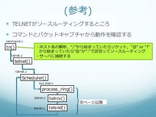 (参考)
—  TELNETがソースルーティングするところ
—  コマンドとパケットキャプチャから動作を確認する
command.c

tn()               ・ホスト名の解析．“/”から始まっていたらソケット，”@”  or  “!”  
                    から始まっていたら”@”か”:”で区切切ってソースルーティング
   telnet.c        ・サーバに接続する
     telnet()

       telnet.c

           Scheduler()
                     sys_̲bsd.c

                       process_̲ring()
                  telnet.c   telrcv()
                                         次ページ以降降
                  telnet.c   telsnd()
 
