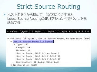 Strict  Source  Routing
—  ホスト名をʼ’!ʼ’から初めて，ʼ’@ʼ’区切切りにすると，
 Loose  Source  RoutingのIPオプション付きパケットを
 送信する

 > telnet !@10.3.3.1@10.1.1.1@10.2.2.2@10.3.3.3@10.4.4.4!
 