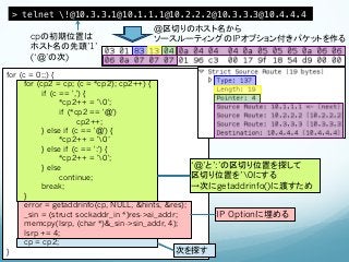 > telnet !@10.3.3.1@10.1.1.1@10.2.2.2@10.3.3.3@10.4.4.4!
                                  @区切りのホスト名から
     cpの初期位置は                     ソースルーティングのIPオプション付きパケットを作る
     ホスト名の先頭’1’
     (‘@’の次)

for (c = 0;;) {
      for (cp2 = cp; (c = *cp2); cp2++) {
            if (c == ',') {
                  *cp2++ = '0';
                  if (*cp2 == '@')
                        cp2++;
            } else if (c == '@') {
                  *cp2++ = '0’
            } else if (c == ':') {
                  *cp2++ = '0';
            } else                                 ‘@’と’:’の区切り位置を探して
                  continue;                        区切り位置を’0にする
            break;                                 →次にgetaddrinfo()に渡すため
      }
      error = getaddrinfo(cp, NULL, &hints, &res);
      _sin = (struct sockaddr_in *)res->ai_addr;         IP Optionに埋める
      memcpy(lsrp, (char *)&_sin->sin_addr, 4);
      lsrp += 4;
      cp = cp2;
}                                              次を探す
 