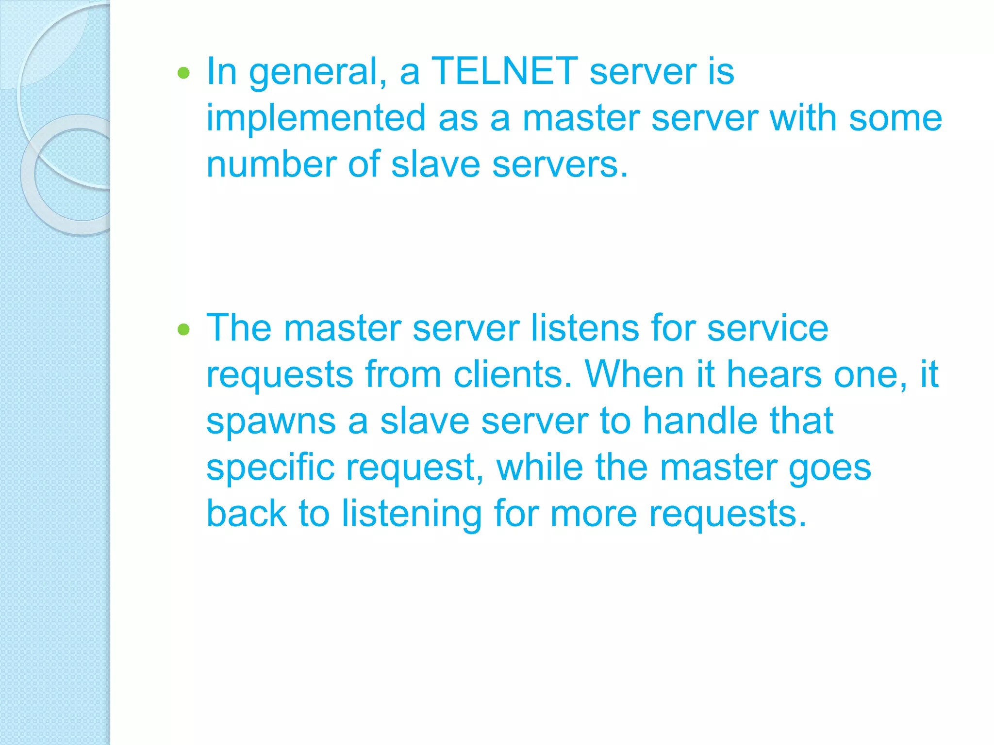  In general, a TELNET server is
implemented as a master server with some
number of slave servers.
 The master server listens for service
requests from clients. When it hears one, it
spawns a slave server to handle that
specific request, while the master goes
back to listening for more requests.
 