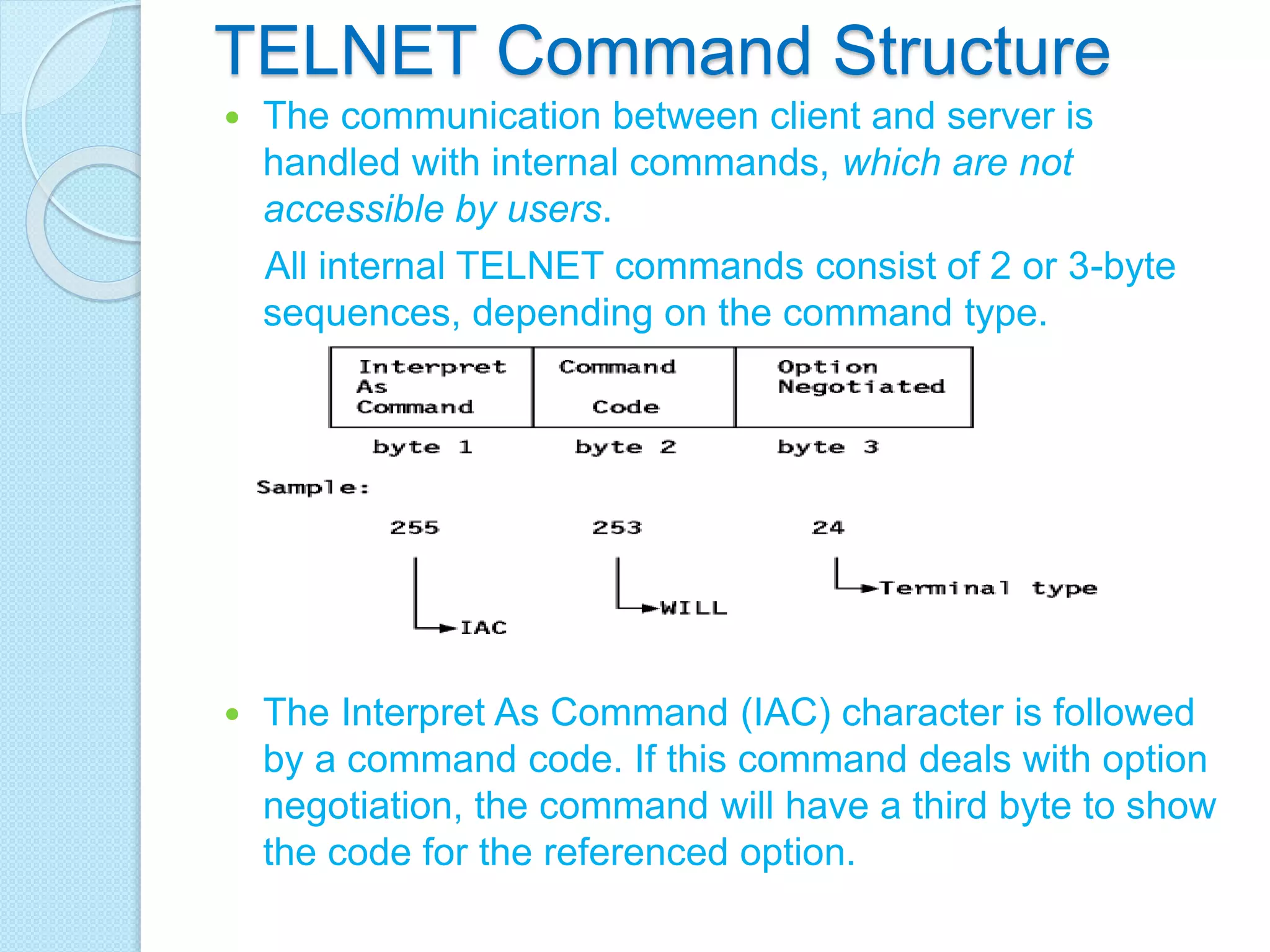 TELNET Command Structure
 The communication between client and server is
handled with internal commands, which are not
accessible by users.
All internal TELNET commands consist of 2 or 3-byte
sequences, depending on the command type.
 The Interpret As Command (IAC) character is followed
by a command code. If this command deals with option
negotiation, the command will have a third byte to show
the code for the referenced option.
 