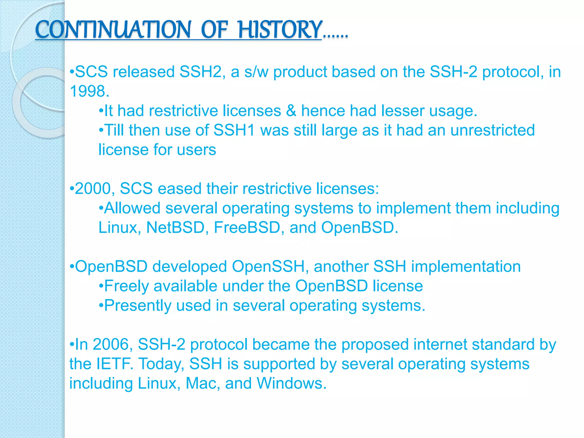 CONTINUATION OF HISTORY……
•SCS released SSH2, a s/w product based on the SSH-2 protocol, in
1998.
•It had restrictive licenses & hence had lesser usage.
•Till then use of SSH1 was still large as it had an unrestricted
license for users
•2000, SCS eased their restrictive licenses:
•Allowed several operating systems to implement them including
Linux, NetBSD, FreeBSD, and OpenBSD.
•OpenBSD developed OpenSSH, another SSH implementation
•Freely available under the OpenBSD license
•Presently used in several operating systems.
•In 2006, SSH-2 protocol became the proposed internet standard by
the IETF. Today, SSH is supported by several operating systems
including Linux, Mac, and Windows.
 