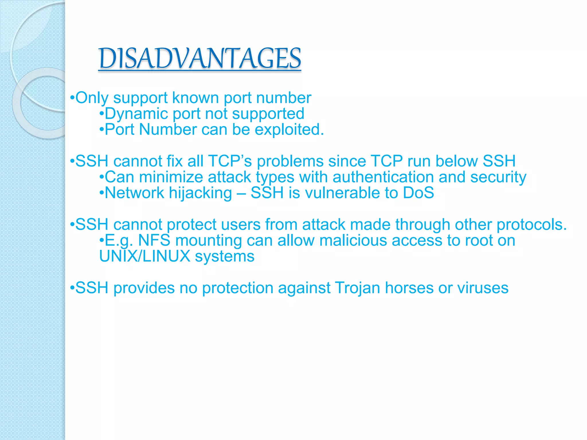 DISADVANTAGES
•Only support known port number
•Dynamic port not supported
•Port Number can be exploited.
•SSH cannot fix all TCP’s problems since TCP run below SSH
•Can minimize attack types with authentication and security
•Network hijacking – SSH is vulnerable to DoS
•SSH cannot protect users from attack made through other protocols.
•E.g. NFS mounting can allow malicious access to root on
UNIX/LINUX systems
•SSH provides no protection against Trojan horses or viruses
 