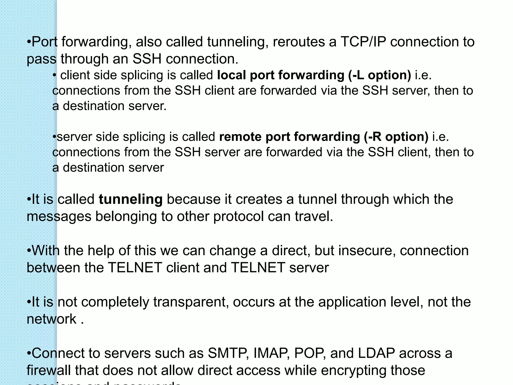 •Port forwarding, also called tunneling, reroutes a TCP/IP connection to
pass through an SSH connection.
• client side splicing is called local port forwarding (-L option) i.e.
connections from the SSH client are forwarded via the SSH server, then to
a destination server.
•server side splicing is called remote port forwarding (-R option) i.e.
connections from the SSH server are forwarded via the SSH client, then to
a destination server
•It is called tunneling because it creates a tunnel through which the
messages belonging to other protocol can travel.
•With the help of this we can change a direct, but insecure, connection
between the TELNET client and TELNET server
•It is not completely transparent, occurs at the application level, not the
network .
•Connect to servers such as SMTP, IMAP, POP, and LDAP across a
firewall that does not allow direct access while encrypting those
 