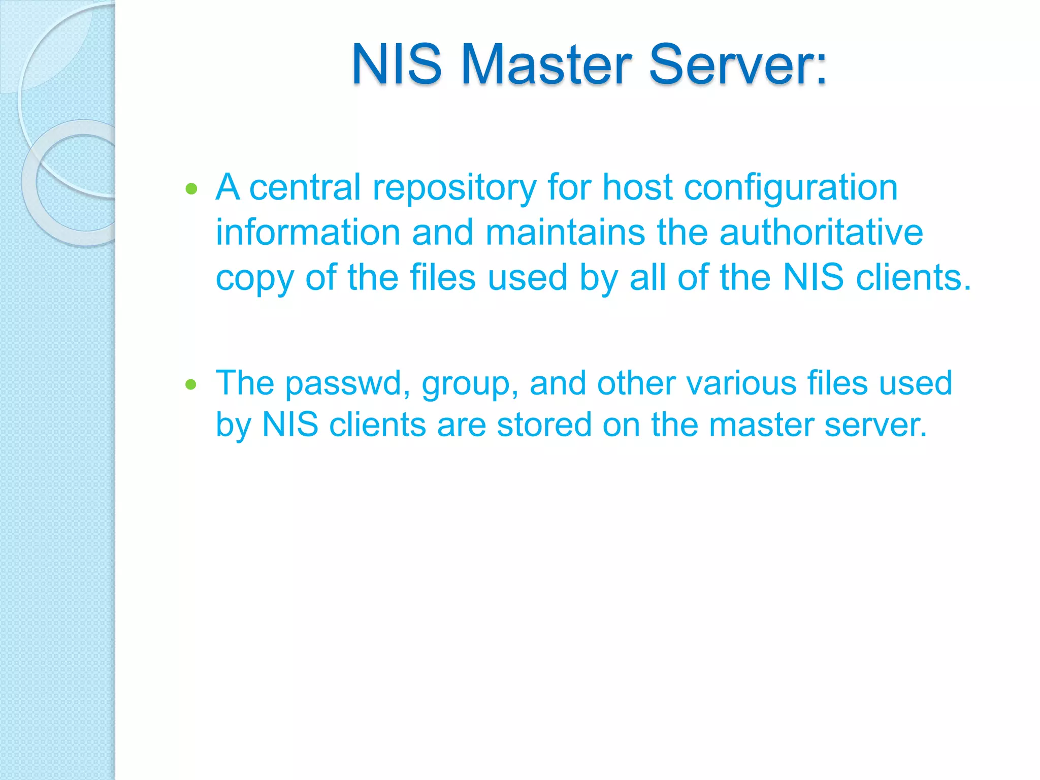 NIS Master Server:
 A central repository for host configuration
information and maintains the authoritative
copy of the files used by all of the NIS clients.
 The passwd, group, and other various files used
by NIS clients are stored on the master server.
 