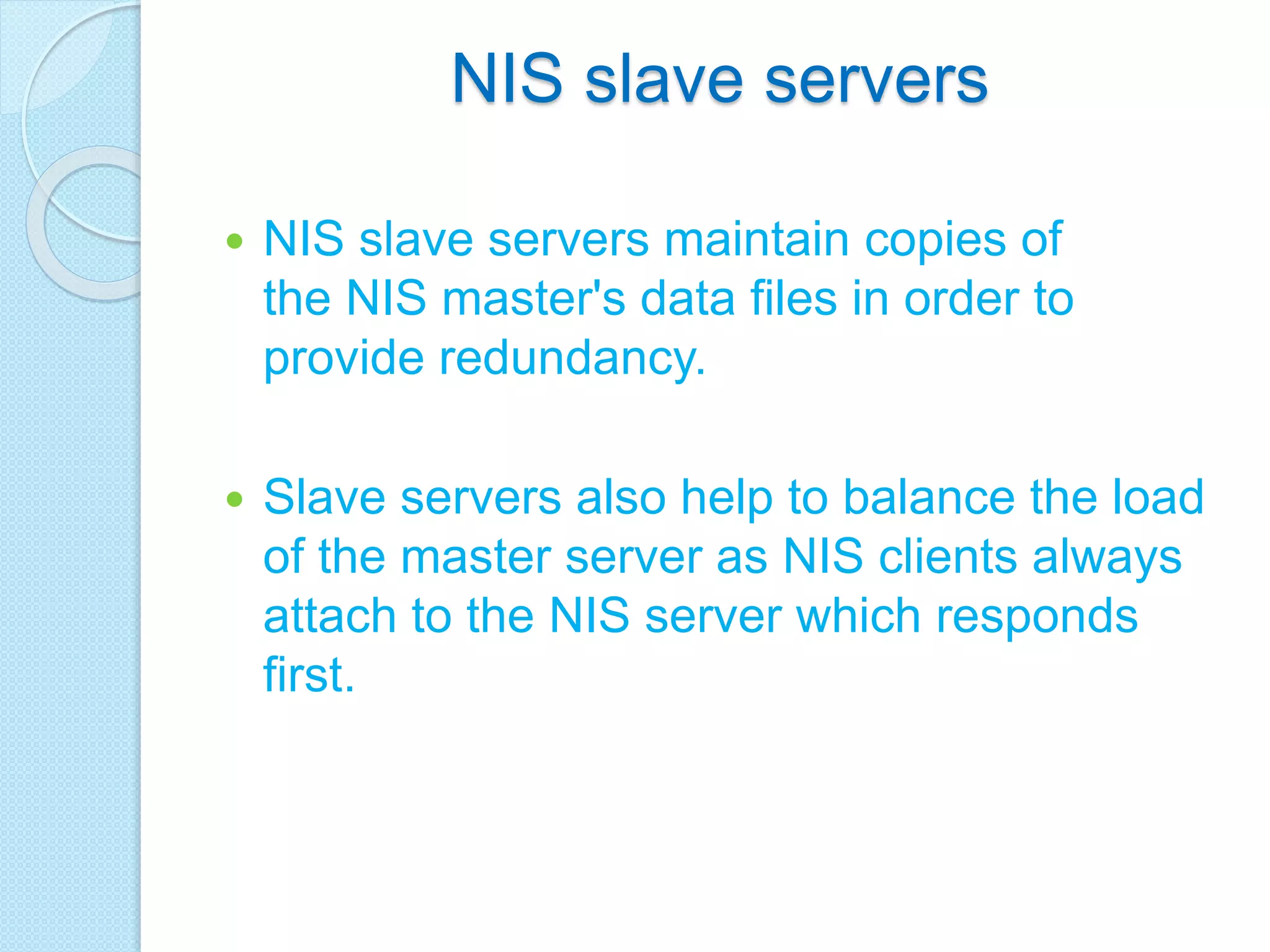NIS slave servers
 NIS slave servers maintain copies of
the NIS master's data files in order to
provide redundancy.
 Slave servers also help to balance the load
of the master server as NIS clients always
attach to the NIS server which responds
first.
 