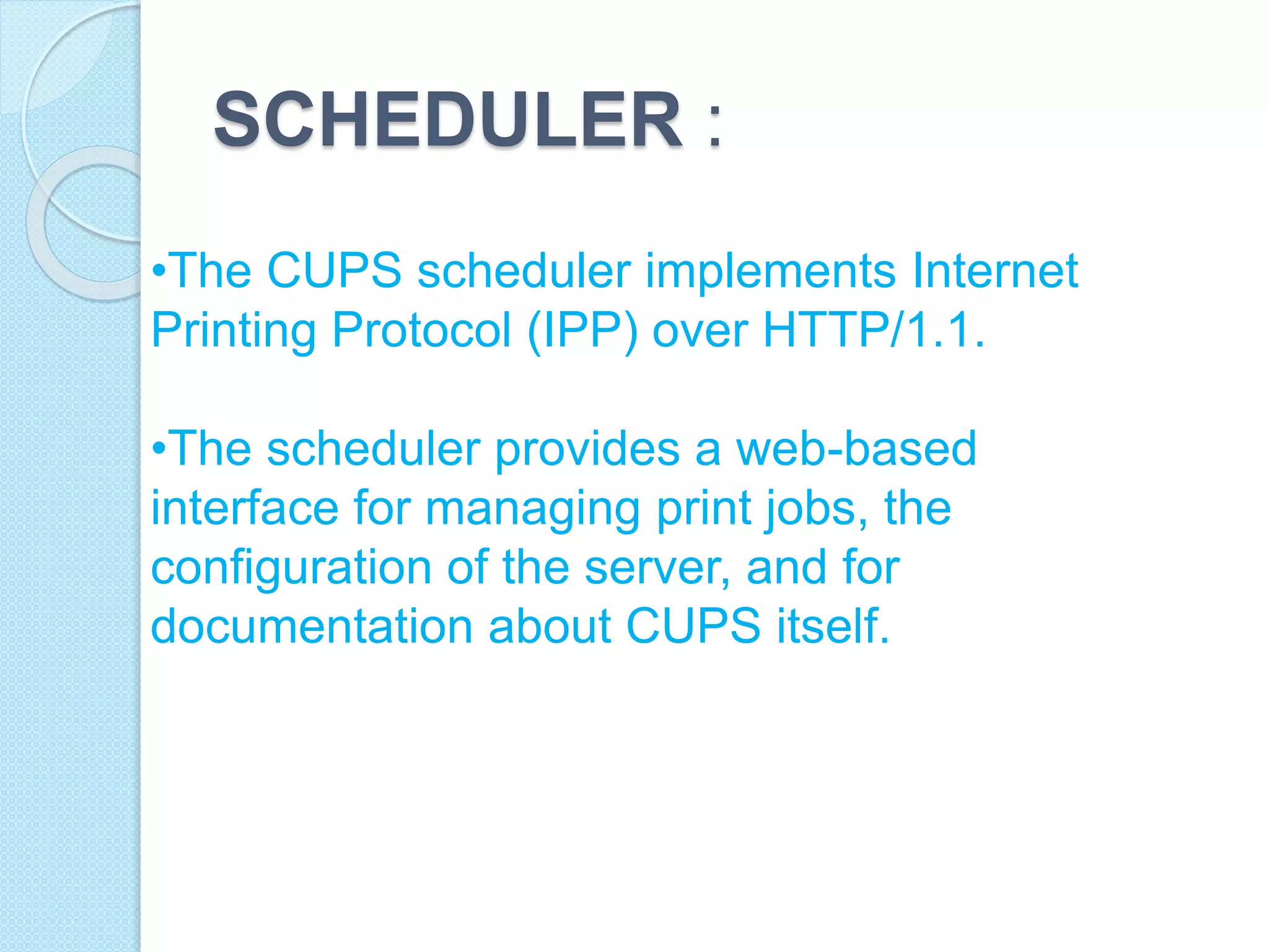 SCHEDULER :
•The CUPS scheduler implements Internet
Printing Protocol (IPP) over HTTP/1.1.
•The scheduler provides a web-based
interface for managing print jobs, the
configuration of the server, and for
documentation about CUPS itself.
 