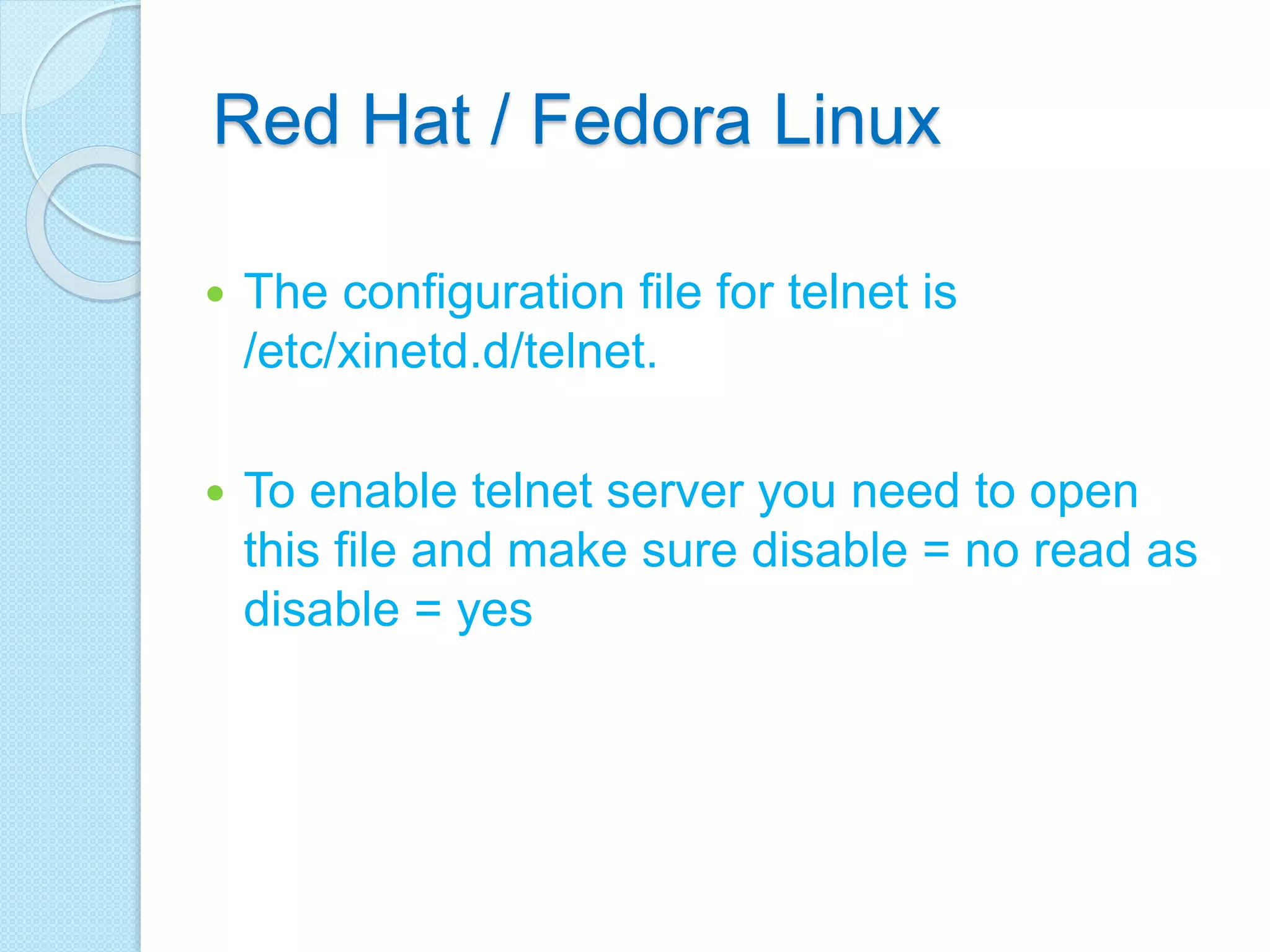 Red Hat / Fedora Linux
 The configuration file for telnet is
/etc/xinetd.d/telnet.
 To enable telnet server you need to open
this file and make sure disable = no read as
disable = yes
 