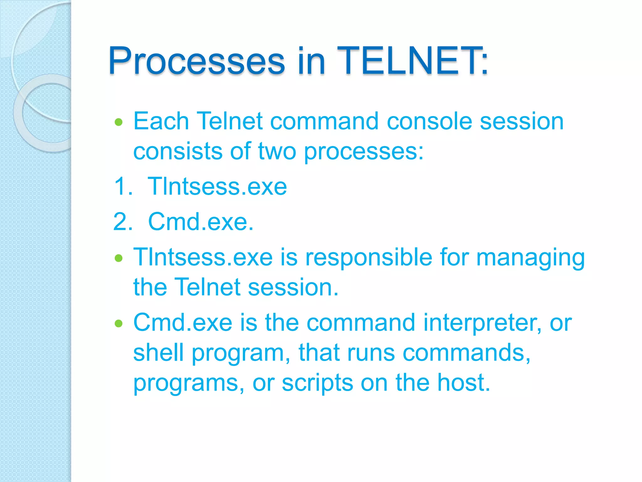 Processes in TELNET:
 Each Telnet command console session
consists of two processes:
1. Tlntsess.exe
2. Cmd.exe.
 Tlntsess.exe is responsible for managing
the Telnet session.
 Cmd.exe is the command interpreter, or
shell program, that runs commands,
programs, or scripts on the host.
 