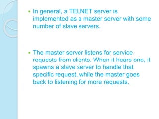  In general, a TELNET server is
implemented as a master server with some
number of slave servers.
 The master server listens for service
requests from clients. When it hears one, it
spawns a slave server to handle that
specific request, while the master goes
back to listening for more requests.
 