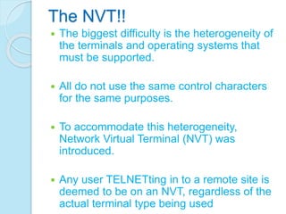 The NVT!!
 The biggest difficulty is the heterogeneity of
the terminals and operating systems that
must be supported.
 All do not use the same control characters
for the same purposes.
 To accommodate this heterogeneity,
Network Virtual Terminal (NVT) was
introduced.
 Any user TELNETting in to a remote site is
deemed to be on an NVT, regardless of the
actual terminal type being used
 