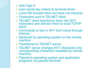  User logs in
 User sends key stokes to terminal driver.
 Local OS accepts them but does not interpret.
 Characters sent to TELNET client
 TELNET client transforms them into NVT
characters and delivers them to local TCP/IP
stack
 Commands or text in NVT form travel through
Internet.
 Received by operating system on the remote
machine
 Transferred to TELNET server.
 TELNET server changes NVT characters into
corresponding characters readable by remote
machine.
 Passed to operating system and application
programs via pseudo terminal.
 
