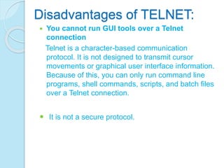 Disadvantages of TELNET:
 You cannot run GUI tools over a Telnet
connection
Telnet is a character-based communication
protocol. It is not designed to transmit cursor
movements or graphical user interface information.
Because of this, you can only run command line
programs, shell commands, scripts, and batch files
over a Telnet connection.
 It is not a secure protocol.
 