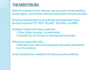 THE NEED FOR SSH
•With the evolution of the internet, services such as file transfers,
remote logins, and remote command executions became possible.
•Existing implementations of protocols that supported these
services included FTP, RCP, TELNET, RLOGIN, and RSH.
•Problem existed with these protocols:
They lacked security ! (r-commands)
Possible for an intruder to intercept and read data.
•Telnet was especially risky:
Plaintext user name and password was easily intercepted
over the network.
•A new protocol was needed to fix these security problems.
 