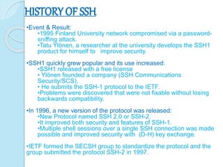 HISTORY OF SSH
•Event & Result:
•1995 Finland University network compromised via a password-
sniffing attack.
•Tatu Ylönen, a researcher at the university develops the SSH1
product for himself to improve security.
•SSH1 quickly grew popular and its use increased:
•SSH1 released with a free license
• Ylönen founded a company (SSH Communications
Security/SCS).
• He submits the SSH-1 protocol to the IETF.
•Problems were discovered that were not fixable without losing
backwards compatibility.
•In 1996, a new version of the protocol was released:
•New Protocol named SSH 2.0 or SSH-2.
•It improved both security and features of SSH-1.
•Multiple shell sessions over a single SSH connection was made
possible and improved security with (D-H) key exchange.
•IETF formed the SECSH group to standardize the protocol and the
group submitted the protocol SSH-2 in 1997.
 
