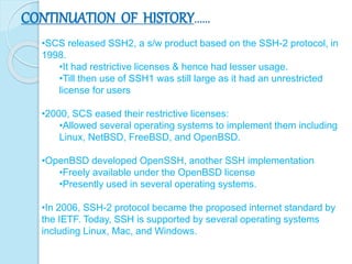 CONTINUATION OF HISTORY……
•SCS released SSH2, a s/w product based on the SSH-2 protocol, in
1998.
•It had restrictive licenses & hence had lesser usage.
•Till then use of SSH1 was still large as it had an unrestricted
license for users
•2000, SCS eased their restrictive licenses:
•Allowed several operating systems to implement them including
Linux, NetBSD, FreeBSD, and OpenBSD.
•OpenBSD developed OpenSSH, another SSH implementation
•Freely available under the OpenBSD license
•Presently used in several operating systems.
•In 2006, SSH-2 protocol became the proposed internet standard by
the IETF. Today, SSH is supported by several operating systems
including Linux, Mac, and Windows.
 