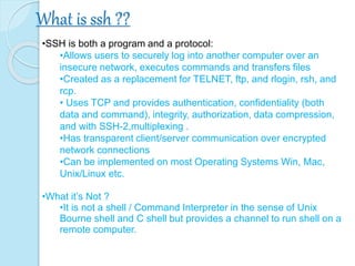 What is ssh ??
•SSH is both a program and a protocol:
•Allows users to securely log into another computer over an
insecure network, executes commands and transfers files
•Created as a replacement for TELNET, ftp, and rlogin, rsh, and
rcp.
• Uses TCP and provides authentication, confidentiality (both
data and command), integrity, authorization, data compression,
and with SSH-2,multiplexing .
•Has transparent client/server communication over encrypted
network connections
•Can be implemented on most Operating Systems Win, Mac,
Unix/Linux etc.
•What it’s Not ?
•It is not a shell / Command Interpreter in the sense of Unix
Bourne shell and C shell but provides a channel to run shell on a
remote computer.
 