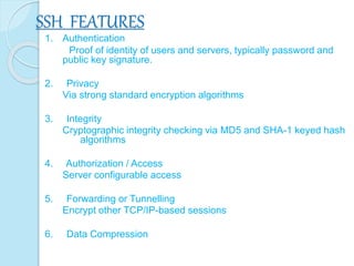 SSH FEATURES
1. Authentication
Proof of identity of users and servers, typically password and
public key signature.
2. Privacy
Via strong standard encryption algorithms
3. Integrity
Cryptographic integrity checking via MD5 and SHA-1 keyed hash
algorithms
4. Authorization / Access
Server configurable access
5. Forwarding or Tunnelling
Encrypt other TCP/IP-based sessions
6. Data Compression
 