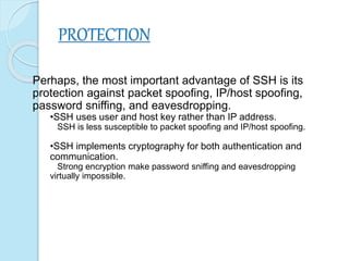 PROTECTION
Perhaps, the most important advantage of SSH is its
protection against packet spoofing, IP/host spoofing,
password sniffing, and eavesdropping.
•SSH uses user and host key rather than IP address.
SSH is less susceptible to packet spoofing and IP/host spoofing.
•SSH implements cryptography for both authentication and
communication.
Strong encryption make password sniffing and eavesdropping
virtually impossible.
 