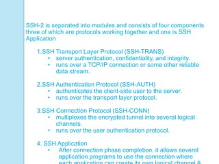 SSH-2 is separated into modules and consists of four components
three of which are protocols working together and one is SSH
Application
1.SSH Transport Layer Protocol (SSH-TRANS)
• server authentication, confidentiality, and integrity.
• runs over a TCP/IP connection or some other reliable
data stream.
2.SSH Authentication Protocol (SSH-AUTH)
• authenticates the client-side user to the server.
• runs over the transport layer protocol.
3.SSH Connection Protocol (SSH-CONN)
• multiplexes the encrypted tunnel into several logical
channels.
• runs over the user authentication protocol.
4. SSH Application
• After connection phase completion, it allows several
application programs to use the connection where
 