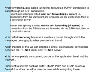 •Port forwarding, also called tunneling, reroutes a TCP/IP connection to
pass through an SSH connection.
• client side splicing is called local port forwarding (-L option) i.e.
connections from the SSH client are forwarded via the SSH server, then to
a destination server.
•server side splicing is called remote port forwarding (-R option) i.e.
connections from the SSH server are forwarded via the SSH client, then to
a destination server
•It is called tunneling because it creates a tunnel through which the
messages belonging to other protocol can travel.
•With the help of this we can change a direct, but insecure, connection
between the TELNET client and TELNET server
•It is not completely transparent, occurs at the application level, not the
network .
•Connect to servers such as SMTP, IMAP, POP, and LDAP across a
firewall that does not allow direct access while encrypting those
 