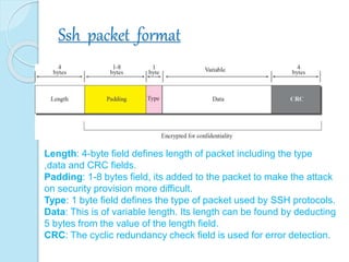 Ssh packet format
Length: 4-byte field defines length of packet including the type
,data and CRC fields.
Padding: 1-8 bytes field, its added to the packet to make the attack
on security provision more difficult.
Type: 1 byte field defines the type of packet used by SSH protocols.
Data: This is of variable length. Its length can be found by deducting
5 bytes from the value of the length field.
CRC: The cyclic redundancy check field is used for error detection.
 