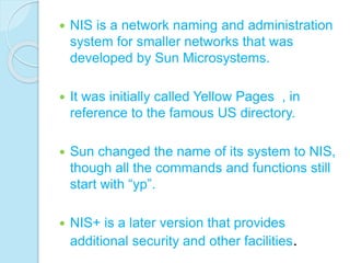  NIS is a network naming and administration
system for smaller networks that was
developed by Sun Microsystems.
 It was initially called Yellow Pages , in
reference to the famous US directory.
 Sun changed the name of its system to NIS,
though all the commands and functions still
start with “yp”.
 NIS+ is a later version that provides
additional security and other facilities.
 